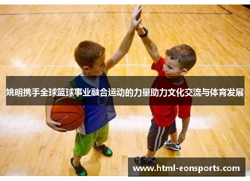 姚明携手全球篮球事业融合运动的力量助力文化交流与体育发展 姚明携手全球篮球事业融合运动的力量助力文化交流与体育发展